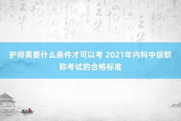 护师需要什么条件才可以考 2021年内科中级职称考试的合格标准