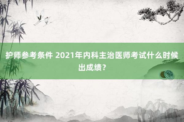 护师参考条件 2021年内科主治医师考试什么时候出成绩？