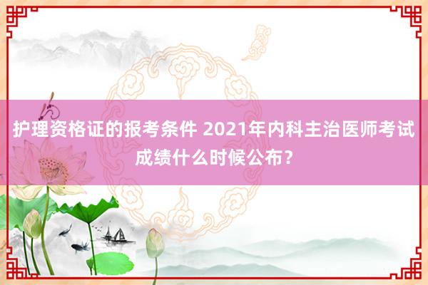 护理资格证的报考条件 2021年内科主治医师考试成绩什么时候公布？