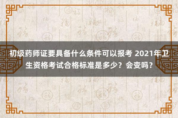 初级药师证要具备什么条件可以报考 2021年卫生资格考试合格标准是多少？会变吗？