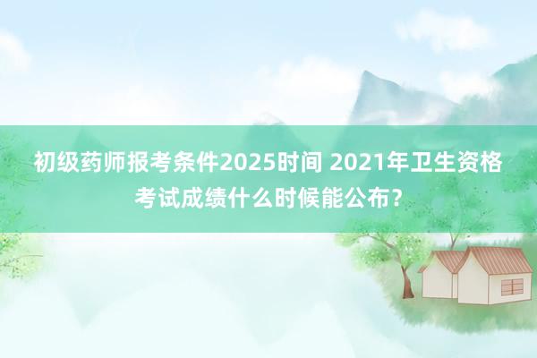 初级药师报考条件2025时间 2021年卫生资格考试成绩什么时候能公布？