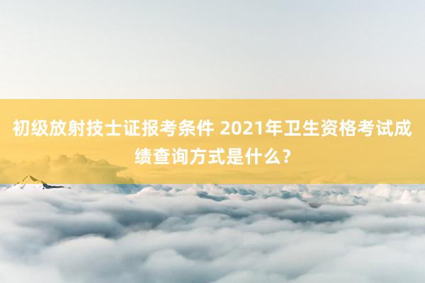 初级放射技士证报考条件 2021年卫生资格考试成绩查询方式是什么？