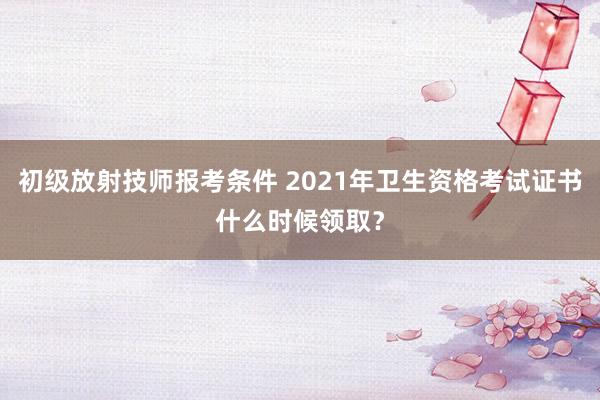 初级放射技师报考条件 2021年卫生资格考试证书什么时候领取？