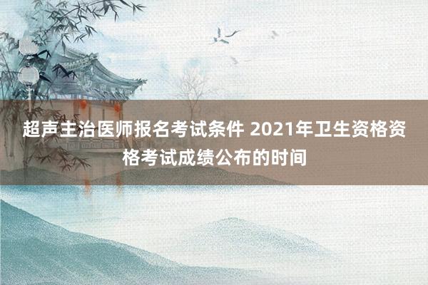 超声主治医师报名考试条件 2021年卫生资格资格考试成绩公布的时间