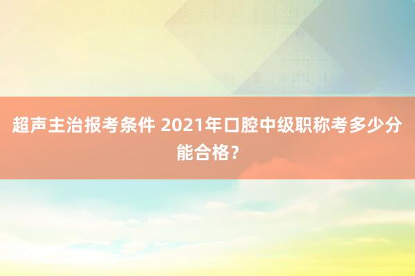 超声主治报考条件 2021年口腔中级职称考多少分能合格？