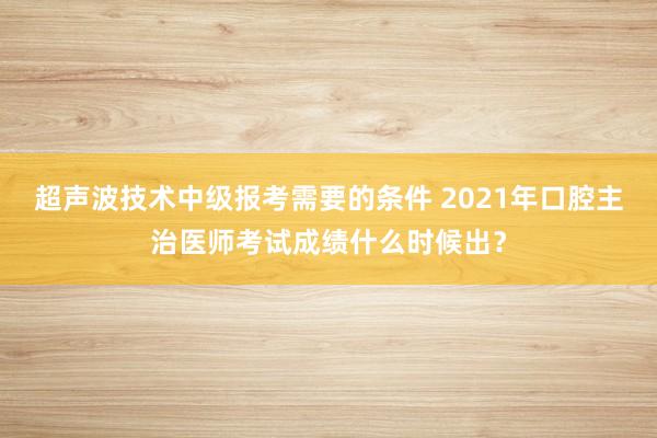 超声波技术中级报考需要的条件 2021年口腔主治医师考试成绩什么时候出？
