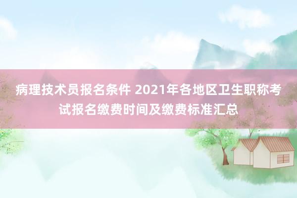 病理技术员报名条件 2021年各地区卫生职称考试报名缴费时间及缴费标准汇总
