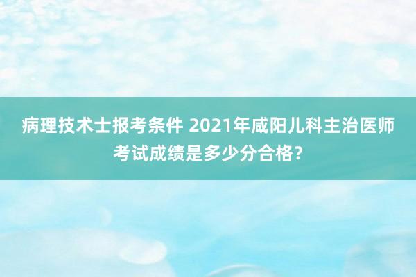 病理技术士报考条件 2021年咸阳儿科主治医师考试成绩是多少分合格？