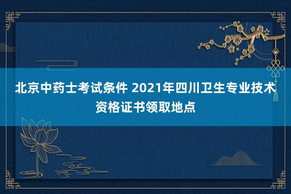 北京中药士考试条件 2021年四川卫生专业技术资格证书领取地点