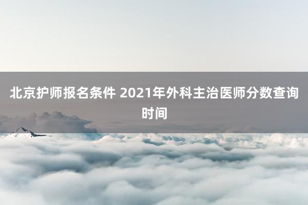 北京护师报名条件 2021年外科主治医师分数查询时间