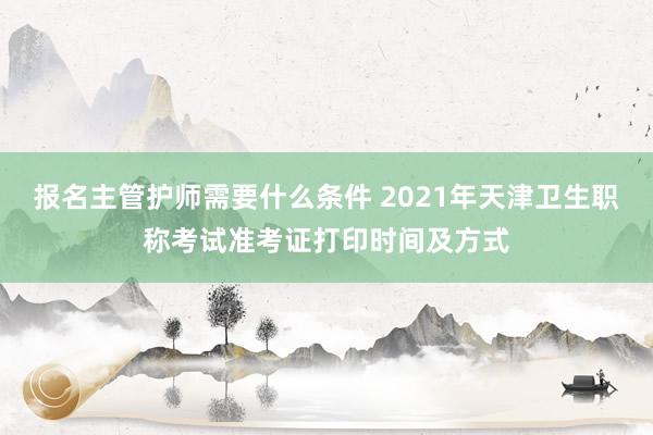 报名主管护师需要什么条件 2021年天津卫生职称考试准考证打印时间及方式