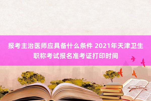 报考主治医师应具备什么条件 2021年天津卫生职称考试报名准考证打印时间
