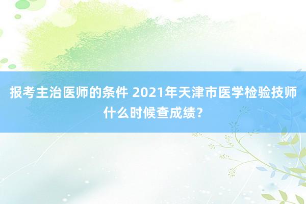 报考主治医师的条件 2021年天津市医学检验技师什么时候查成绩？