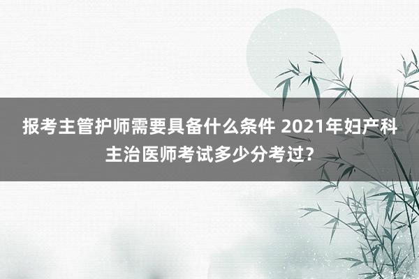 报考主管护师需要具备什么条件 2021年妇产科主治医师考试多少分考过？