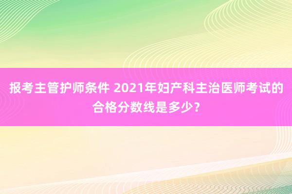 报考主管护师条件 2021年妇产科主治医师考试的合格分数线是多少？