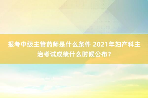 报考中级主管药师是什么条件 2021年妇产科主治考试成绩什么时候公布？