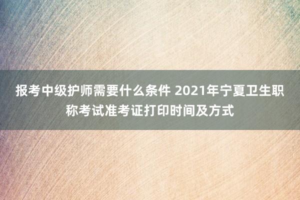报考中级护师需要什么条件 2021年宁夏卫生职称考试准考证打印时间及方式