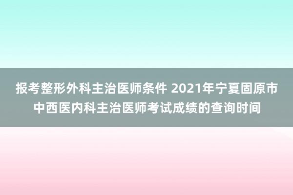 报考整形外科主治医师条件 2021年宁夏固原市中西医内科主治医师考试成绩的查询时间