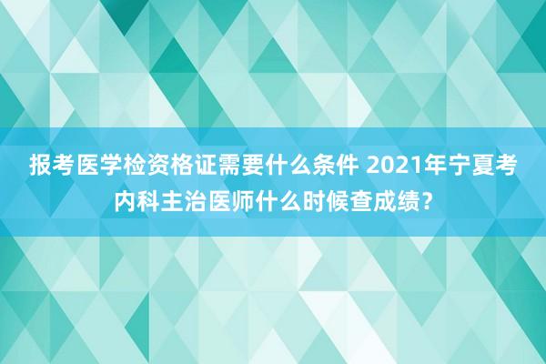 报考医学检资格证需要什么条件 2021年宁夏考内科主治医师什么时候查成绩？
