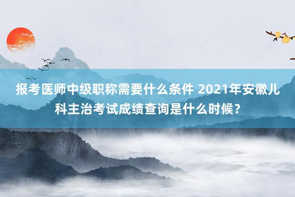 报考医师中级职称需要什么条件 2021年安徽儿科主治考试成绩查询是什么时候？