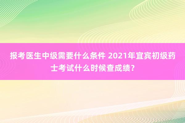 报考医生中级需要什么条件 2021年宜宾初级药士考试什么时候查成绩？