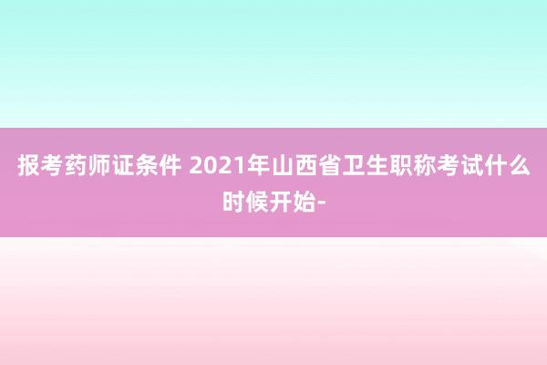 报考药师证条件 2021年山西省卫生职称考试什么时候开始-