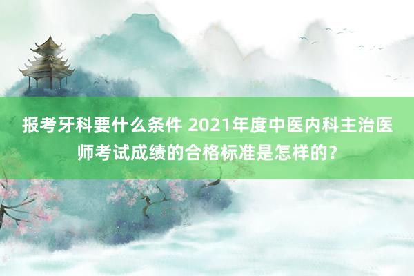 报考牙科要什么条件 2021年度中医内科主治医师考试成绩的合格标准是怎样的？