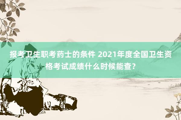 报考卫生职考药士的条件 2021年度全国卫生资格考试成绩什么时候能查？