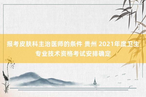 报考皮肤科主治医师的条件 贵州 2021年度卫生专业技术资格考试安排确定