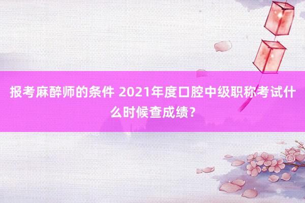 报考麻醉师的条件 2021年度口腔中级职称考试什么时候查成绩？