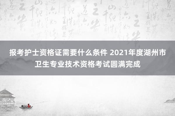 报考护士资格证需要什么条件 2021年度湖州市卫生专业技术资格考试圆满完成