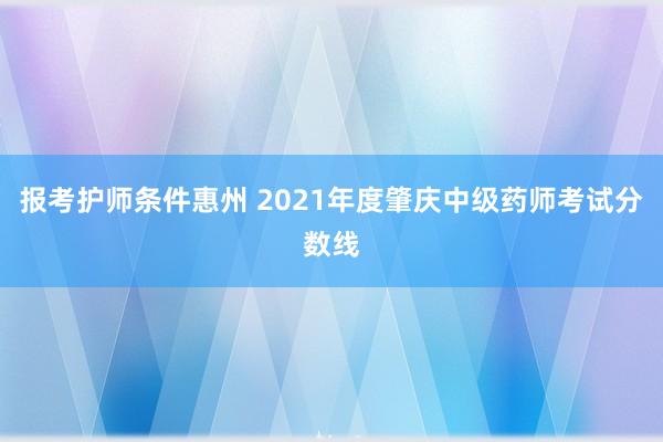 报考护师条件惠州 2021年度肇庆中级药师考试分数线