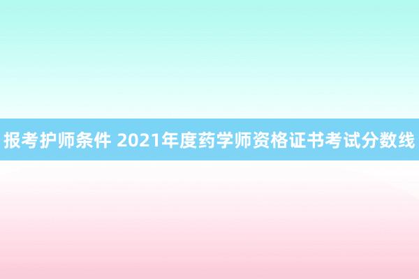 报考护师条件 2021年度药学师资格证书考试分数线