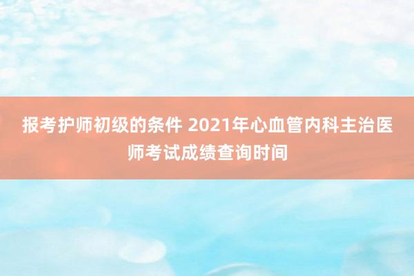 报考护师初级的条件 2021年心血管内科主治医师考试成绩查询时间