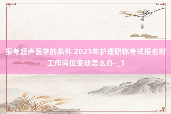 报考超声医学的条件 2021年护理职称考试报名时工作岗位变动怎么办-_1