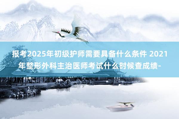 报考2025年初级护师需要具备什么条件 2021年整形外科主治医师考试什么时候查成绩-
