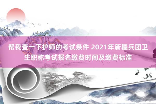 帮我查一下护师的考试条件 2021年新疆兵团卫生职称考试报名缴费时间及缴费标准