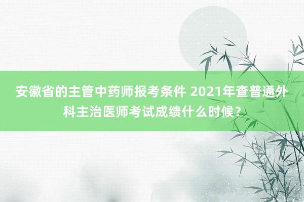 安徽省的主管中药师报考条件 2021年查普通外科主治医师考试成绩什么时候？