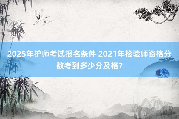 2025年护师考试报名条件 2021年检验师资格分数考到多少分及格？