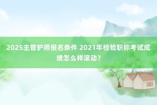 2025主管护师报名条件 2021年检验职称考试成绩怎么样滚动？
