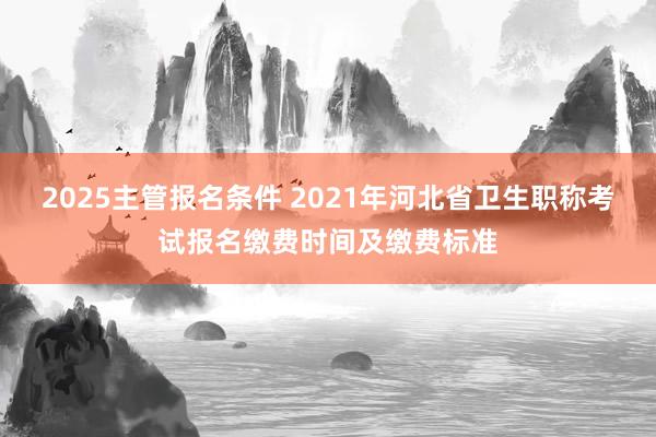 2025主管报名条件 2021年河北省卫生职称考试报名缴费时间及缴费标准