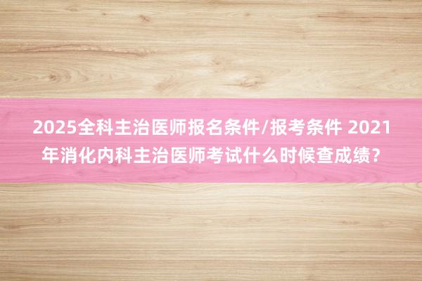 2025全科主治医师报名条件/报考条件 2021年消化内科主治医师考试什么时候查成绩？
