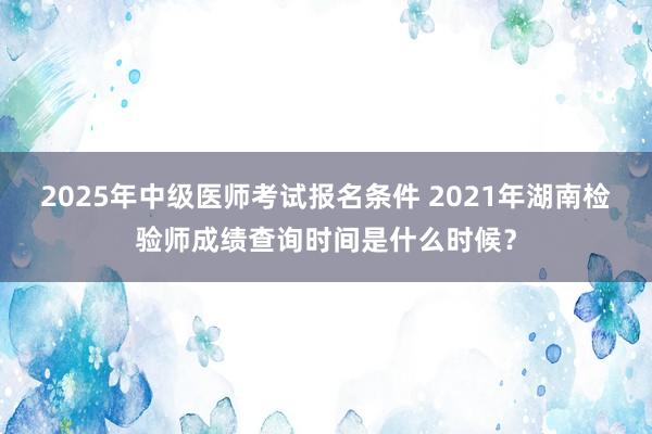 2025年中级医师考试报名条件 2021年湖南检验师成绩查询时间是什么时候？