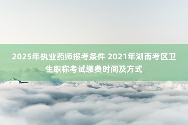 2025年执业药师报考条件 2021年湖南考区卫生职称考试缴费时间及方式