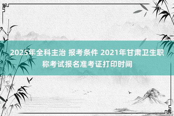 2025年全科主治 报考条件 2021年甘肃卫生职称考试报名准考证打印时间