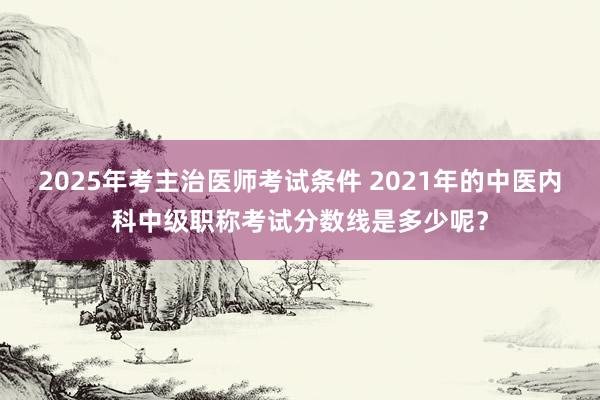 2025年考主治医师考试条件 2021年的中医内科中级职称考试分数线是多少呢？