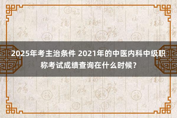 2025年考主治条件 2021年的中医内科中级职称考试成绩查询在什么时候？