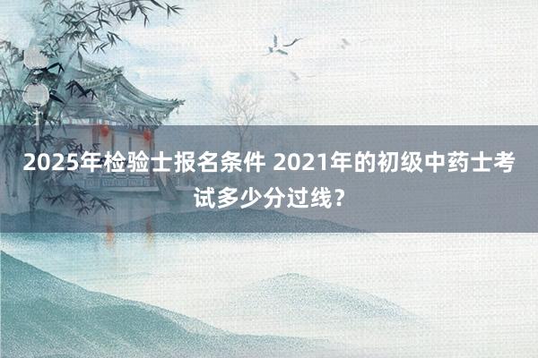 2025年检验士报名条件 2021年的初级中药士考试多少分过线？