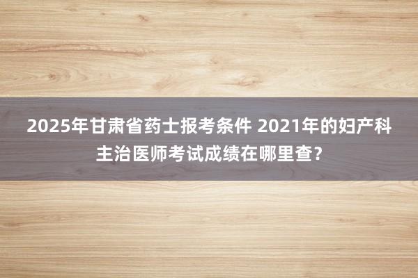 2025年甘肃省药士报考条件 2021年的妇产科主治医师考试成绩在哪里查？