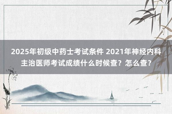 2025年初级中药士考试条件 2021年神经内科主治医师考试成绩什么时候查？怎么查？